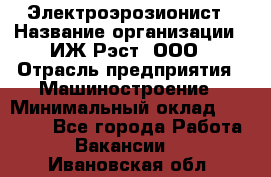 Электроэрозионист › Название организации ­ ИЖ-Рэст, ООО › Отрасль предприятия ­ Машиностроение › Минимальный оклад ­ 25 000 - Все города Работа » Вакансии   . Ивановская обл.